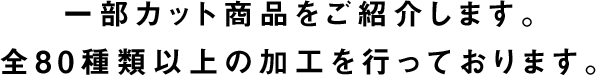 一部カット商品をご紹介します。全80種類以上の加工を行っております。